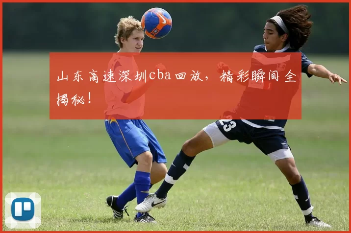 山东高速深圳cba回放，精彩瞬间全揭秘！