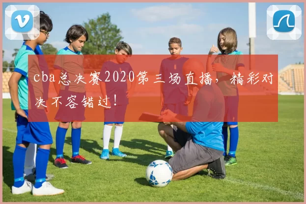 cba总决赛2020第三场直播，精彩对决不容错过！