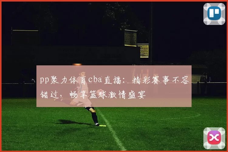 pp聚力体育cba直播：精彩赛事不容错过，畅享篮球激情盛宴