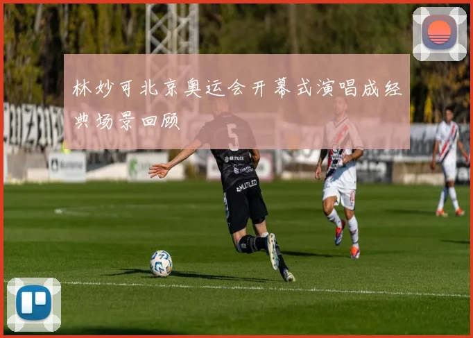 林妙可北京奥运会开幕式演唱成经典场景回顾